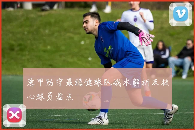 意甲防守最稳健球队战术解析及核心球员盘点