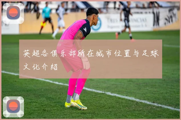 英超各俱乐部所在城市位置与足球文化介绍